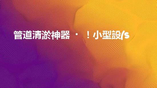 管道清淤神器！小型設(shè)備輕松解決堵塞難題？